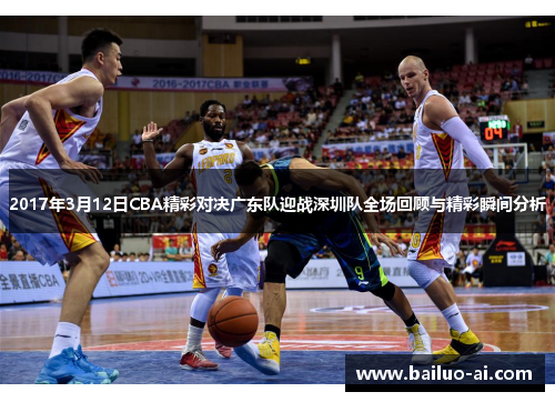 2017年3月12日CBA精彩对决广东队迎战深圳队全场回顾与精彩瞬间分析