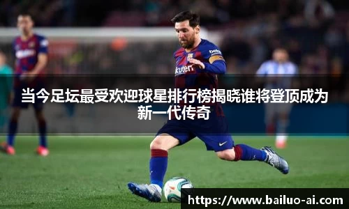 当今足坛最受欢迎球星排行榜揭晓谁将登顶成为新一代传奇